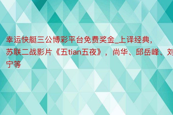 幸运快艇三公博彩平台免费奖金_上译经典，苏联二战影片《五tian五夜》，尚华、邱岳峰、刘广宁等