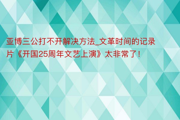 亚博三公打不开解决方法_文革时间的记录片《开国25周年文艺上演》太非常了！