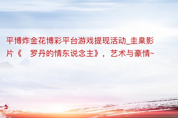 平博炸金花博彩平台游戏提现活动_圭臬影片《​罗丹的情东说念主》，艺术与豪情~