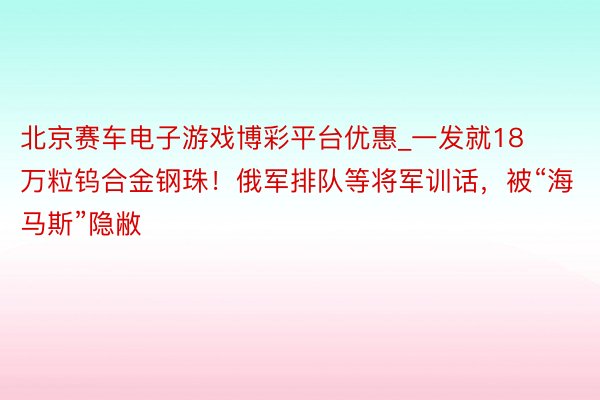 北京赛车电子游戏博彩平台优惠_一发就18万粒钨合金钢珠！俄军排队等将军训话，被“海马斯”隐敝