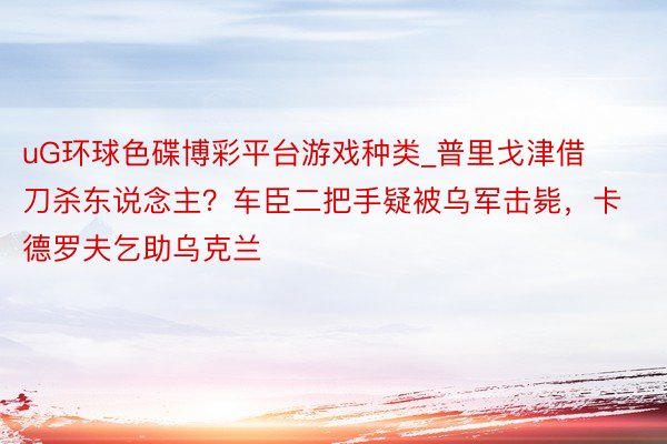 uG环球色碟博彩平台游戏种类_普里戈津借刀杀东说念主？车臣二把手疑被乌军击毙，卡德罗夫乞助乌克兰