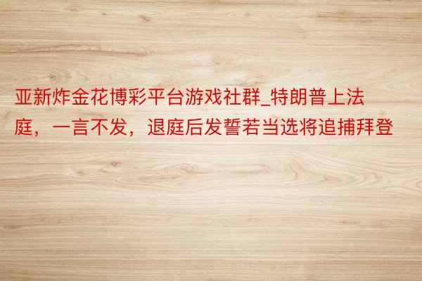 亚新炸金花博彩平台游戏社群_特朗普上法庭，一言不发，退庭后发誓若当选将追捕拜登