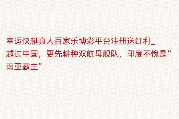 幸运快艇真人百家乐博彩平台注册送红利_越过中国，更先耕种双航母舰队，印度不愧是“南亚霸主”